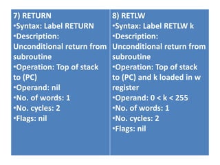 7) RETURN
•Syntax: Label RETURN
•Description:
Unconditional return from
subroutine
•Operation: Top of stack
to (PC)
•Operand: nil
•No. of words: 1
•No. cycles: 2
•Flags: nil
8) RETLW
•Syntax: Label RETLW k
•Description:
Unconditional return from
subroutine
•Operation: Top of stack
to (PC) and k loaded in w
register
•Operand: 0 < k < 255
•No. of words: 1
•No. cycles: 2
•Flags: nil
 