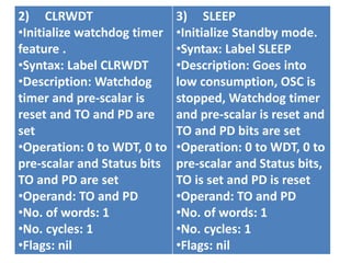 2) CLRWDT
•Initialize watchdog timer
feature .
•Syntax: Label CLRWDT
•Description: Watchdog
timer and pre-scalar is
reset and TO and PD are
set
•Operation: 0 to WDT, 0 to
pre-scalar and Status bits
TO and PD are set
•Operand: TO and PD
•No. of words: 1
•No. cycles: 1
•Flags: nil
3) SLEEP
•Initialize Standby mode.
•Syntax: Label SLEEP
•Description: Goes into
low consumption, OSC is
stopped, Watchdog timer
and pre-scalar is reset and
TO and PD bits are set
•Operation: 0 to WDT, 0 to
pre-scalar and Status bits,
TO is set and PD is reset
•Operand: TO and PD
•No. of words: 1
•No. cycles: 1
•Flags: nil
 