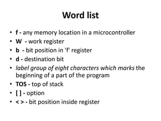 Word list
• f - any memory location in a microcontroller
• W - work register
• b - bit position in 'f' register
• d - destination bit
• label group of eight characters which marks the
beginning of a part of the program
• TOS - top of stack
• [ ] - option
• < > - bit position inside register
 