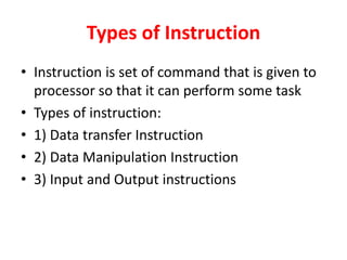 Types of Instruction
• Instruction is set of command that is given to
processor so that it can perform some task
• Types of instruction:
• 1) Data transfer Instruction
• 2) Data Manipulation Instruction
• 3) Input and Output instructions
 