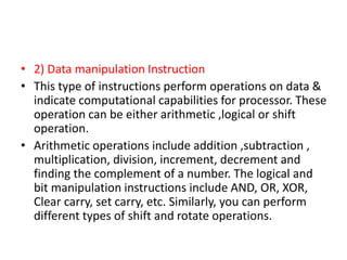 • 2) Data manipulation Instruction
• This type of instructions perform operations on data &
indicate computational capabilities for processor. These
operation can be either arithmetic ,logical or shift
operation.
• Arithmetic operations include addition ,subtraction ,
multiplication, division, increment, decrement and
finding the complement of a number. The logical and
bit manipulation instructions include AND, OR, XOR,
Clear carry, set carry, etc. Similarly, you can perform
different types of shift and rotate operations.
 