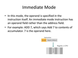 Immediate Mode
• In this mode, the operand is specified in the
instruction itself. An immediate mode instruction has
an operand field rather than the address field.
• For example: ADD 7, which says Add 7 to contents of
accumulator. 7 is the operand here.
 