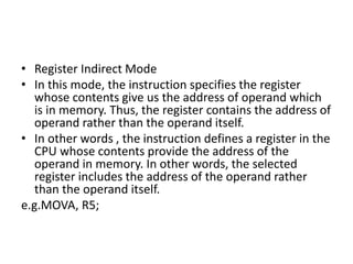 • Register Indirect Mode
• In this mode, the instruction specifies the register
whose contents give us the address of operand which
is in memory. Thus, the register contains the address of
operand rather than the operand itself.
• In other words , the instruction defines a register in the
CPU whose contents provide the address of the
operand in memory. In other words, the selected
register includes the address of the operand rather
than the operand itself.
e.g.MOVA, R5;
 