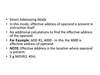 • Direct Addressing Mode
• In this mode, effective address of operand is present in
instruction itself.
• No additional calculations to find the effective address
of the operand.
• For Example: ADD R1, 4000 - In this the 4000 is
effective address of operand.
• NOTE: Effective Address is the location where operand
is present.
• E.g MOVR2, 45H;
 