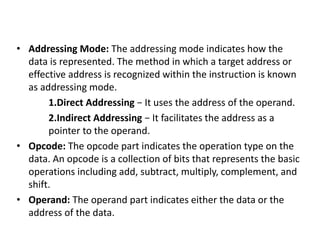 • Addressing Mode: The addressing mode indicates how the
data is represented. The method in which a target address or
effective address is recognized within the instruction is known
as addressing mode.
1.Direct Addressing − It uses the address of the operand.
2.Indirect Addressing − It facilitates the address as a
pointer to the operand.
• Opcode: The opcode part indicates the operation type on the
data. An opcode is a collection of bits that represents the basic
operations including add, subtract, multiply, complement, and
shift.
• Operand: The operand part indicates either the data or the
address of the data.
 