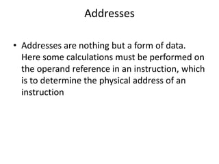 Addresses
• Addresses are nothing but a form of data.
Here some calculations must be performed on
the operand reference in an instruction, which
is to determine the physical address of an
instruction
 