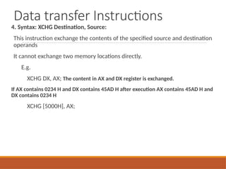 Data transfer Instructions
4. Syntax: XCHG Destination, Source:
This instruction exchange the contents of the specified source and destination
operands
It cannot exchange two memory locations directly.
E.g.
XCHG DX, AX; The content in AX and DX register is exchanged.
If AX contains 0234 H and DX contains 45AD H after execution AX contains 45AD H and
DX contains 0234 H
XCHG [5000H], AX;
 