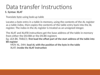 Data transfer Instructions
5. Syntax: XLAT
Translate byte using look-up table
Locates a byte entry in a table in memory, using the contents of the AL register
as a table index, then copies the contents of the table entry back into the AL
register. The index in the AL register is treated as an unsigned integer.
The XLAT and XLATB instructions get the base address of the table in memory
from either the DS:EBX or the DS:BX registers
Eg. LEA BX, TABLE1; first load the offset part of the start address of the table into
BX register
MOV AL, 04H; load AL with the position of the byte in the table
XLAT; invoke the XLAT instruction
 
