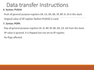 Data transfer Instructions
6. Syntax: PUSHA
Push all general purpose registers AX, CX, DX, BX, SP, BP, SI, DI in the stack.
Original value of SP register (before PUSHA) is used.
7. Syntax: POPA
Pop all general purpose registers DI, SI, BP, SP, BX, DX, CX, AX from the stack.
SP value is ignored, it is Popped but not set to SP register.
No flags affected.
 