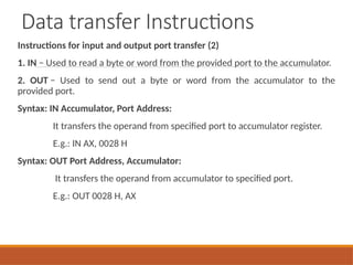 Data transfer Instructions
Instructions for input and output port transfer (2)
1. IN − Used to read a byte or word from the provided port to the accumulator.
2. OUT − Used to send out a byte or word from the accumulator to the
provided port.
Syntax: IN Accumulator, Port Address:
It transfers the operand from specified port to accumulator register.
E.g.: IN AX, 0028 H
Syntax: OUT Port Address, Accumulator:
It transfers the operand from accumulator to specified port.
E.g.: OUT 0028 H, AX
 