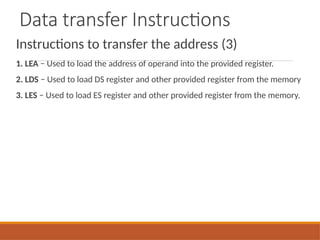 Data transfer Instructions
Instructions to transfer the address (3)
1. LEA − Used to load the address of operand into the provided register.
2. LDS − Used to load DS register and other provided register from the memory
3. LES − Used to load ES register and other provided register from the memory.
 