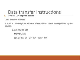 Data transfer Instructions
1. Syntax: LEA Register, Source
Load effective address
It loads a 16-bit register with the offset address of the data specified by the
Source.
E.g.: MOV BX, 35h
MOV DI, 12h
LEA SI, [BX+DI] ; SI = 35h + 12h = 47h
 