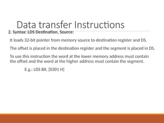 Data transfer Instructions
2. Syntax: LDS Destination, Source:
It loads 32-bit pointer from memory source to destination register and DS.
The offset is placed in the destination register and the segment is placed in DS.
To use this instruction the word at the lower memory address must contain
the offset and the word at the higher address must contain the segment.
E.g.: LDS BX, [0301 H]
 
