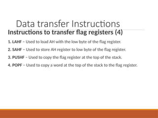 Data transfer Instructions
Instructions to transfer flag registers (4)
1. LAHF − Used to load AH with the low byte of the flag register.
2. SAHF − Used to store AH register to low byte of the flag register.
3. PUSHF − Used to copy the flag register at the top of the stack.
4. POPF − Used to copy a word at the top of the stack to the flag register.
 
