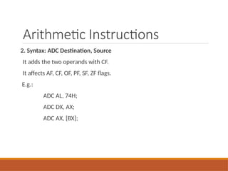 Arithmetic Instructions
2. Syntax: ADC Destination, Source
It adds the two operands with CF.
It affects AF, CF, OF, PF, SF, ZF flags.
E.g.:
ADC AL, 74H;
ADC DX, AX;
ADC AX, [BX];
 