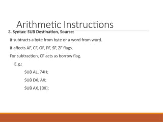 Arithmetic Instructions
3. Syntax: SUB Destination, Source:
It subtracts a byte from byte or a word from word.
It affects AF, CF, OF, PF, SF, ZF flags.
For subtraction, CF acts as borrow flag.
E.g.:
SUB AL, 74H;
SUB DX, AX;
SUB AX, [BX];
 