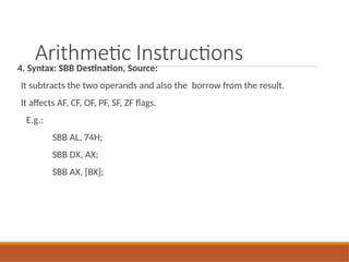 Arithmetic Instructions
4. Syntax: SBB Destination, Source:
It subtracts the two operands and also the borrow from the result.
It affects AF, CF, OF, PF, SF, ZF flags.
E.g.:
SBB AL, 74H;
SBB DX, AX;
SBB AX, [BX];
 