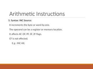 Arithmetic Instructions
5. Syntax: INC Source:
It increments the byte or word by one.
The operand can be a register or memory location.
It affects AF, OF, PF, SF, ZF flags.
CF is not effected.
E.g.: INC AX;
 