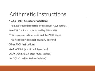 Arithmetic Instructions
7. AAA (ASCII Adjust after Addition):
The data entered from the terminal is in ASCII format.
In ASCII, 0 – 9 are represented by 30H – 39H.
This instruction allows us to add the ASCII codes.
This instruction does not have any operand.
Other ASCII Instructions:
AAS (ASCII Adjust after Subtraction)
AAM (ASCII Adjust after Multiplication)
AAD (ASCII Adjust Before Division)
 