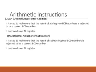 Arithmetic Instructions
8. DAA (Decimal Adjust after Addition)
It is used to make sure that the result of adding two BCD numbers is adjusted
to be a correct BCD number.
It only works on AL register.
DAS (Decimal Adjust after Subtraction)
It is used to make sure that the result of subtracting two BCD numbers is
adjusted to be a correct BCD number.
It only works on AL register.
 
