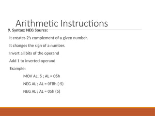 Arithmetic Instructions
9. Syntax: NEG Source:
It creates 2’s complement of a given number.
It changes the sign of a number.
Invert all bits of the operand
Add 1 to inverted operand
Example:
MOV AL, 5 ; AL = 05h
NEG AL ; AL = 0FBh (-5)
NEG AL ; AL = 05h (5)
 