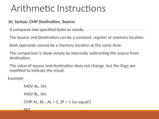 Arithmetic Instructions
10. Syntax: CMP Destination, Source:
It compares two specified bytes or words.
The Source and Destination can be a constant, register or memory location.
Both operands cannot be a memory location at the same time.
The comparison is done simply by internally subtracting the source from
destination.
The value of source and destination does not change, but the flags are
modified to indicate the result.
Example:
MOV AL, 5H;
MOV BL, 5H;
CMP AL, BL ; AL = 5, ZF = 1 (so equal!)
RET
 