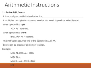 Arithmetic Instructions
11. Syntax: MUL Source:
It is an unsigned multiplication instruction.
It multiplies two bytes to produce a word or two words to produce a double word.
when operand is a byte
AX = AL * operand.
when operand is a word:
(DX : AX) = AX * operand.
This instruction assumes one of the operand in AL or AX.
Source can be a register or memory location.
Example:
MOV AL, 200 ; AL = 0C8h
MOV BL, 4
MUL BL ; AX = 0320h (800)
RET
 