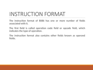 INSTRUCTION FORMAT
The instruction format of 8086 has one or more number of fields
associated with it.
The first field is called operation code field or opcode field, which
indicates the type of operation.
The instruction format also contains other fields known as operand
fields.
 