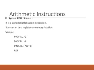 Arithmetic Instructions
12. Syntax: IMUL Source:
It is a signed multiplication instruction.
Source can be a register or memory location.
Example:
MOV AL, -2
MOV BL, -4
IMUL BL ; AX = 8
RET
 