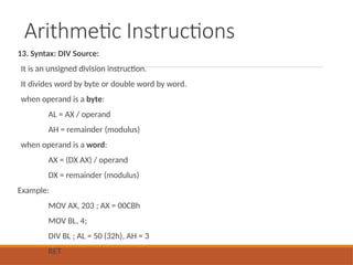 Arithmetic Instructions
13. Syntax: DIV Source:
It is an unsigned division instruction.
It divides word by byte or double word by word.
when operand is a byte:
AL = AX / operand
AH = remainder (modulus)
when operand is a word:
AX = (DX AX) / operand
DX = remainder (modulus)
Example:
MOV AX, 203 ; AX = 00CBh
MOV BL, 4;
DIV BL ; AL = 50 (32h), AH = 3
RET
 