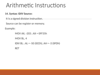 Arithmetic Instructions
14. Syntax: IDIV Source:
It is a signed division instruction.
Source can be register or memory.
Example:
MOV AX, -203 ; AX = 0FF35h
MOV BL, 4
IDIV BL ; AL = -50 (0CEh), AH = -3 (0FDh)
RET
 
