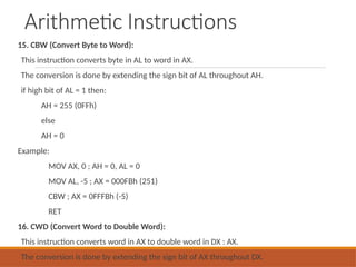 Arithmetic Instructions
15. CBW (Convert Byte to Word):
This instruction converts byte in AL to word in AX.
The conversion is done by extending the sign bit of AL throughout AH.
if high bit of AL = 1 then:
AH = 255 (0FFh)
else
AH = 0
Example:
MOV AX, 0 ; AH = 0, AL = 0
MOV AL, -5 ; AX = 000FBh (251)
CBW ; AX = 0FFFBh (-5)
RET
16. CWD (Convert Word to Double Word):
This instruction converts word in AX to double word in DX : AX.
The conversion is done by extending the sign bit of AX throughout DX.
 