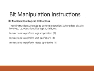 Bit Manipulation Instructions
Bit Manipulation (Logical) Instructions
These instructions are used to perform operations where data bits are
involved, i.e. operations like logical, shift, etc.
Instructions to perform logical operation (5)
Instructions to perform shift operations (4)
Instructions to perform rotate operations (4)
 