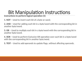 Bit Manipulation Instructions
Instructions to perform logical operation (5)
1. NOT − Used to invert each bit of a byte or word.
2. AND − Used for adding each bit in a byte/word with the corresponding bit in
another byte/word.
3. OR − Used to multiply each bit in a byte/word with the corresponding bit in
another byte/word.
4. XOR − Used to perform Exclusive-OR operation over each bit in a byte/word
with the corresponding bit in another byte/word.
5. TEST − Used to add operands to update flags, without affecting operands.
 