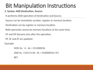 Bit Manipulation Instructions
2. Syntax: AND Destination, Source:
It performs AND operation of Destination and Source.
Source can be immediate number, register or memory location.
Destination can be register or memory location.
Both operands cannot be memory locations at the same time.
CF and OF become zero after the operation.
PF, SF and ZF are updated.
Example:
MOV AL, 'a' ; AL = 01100001b
AND AL, 11011111b ; AL = 01000001b ('A')
RET
 
