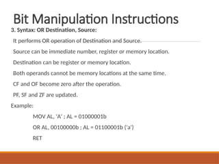 Bit Manipulation Instructions
3. Syntax: OR Destination, Source:
It performs OR operation of Destination and Source.
Source can be immediate number, register or memory location.
Destination can be register or memory location.
Both operands cannot be memory locations at the same time.
CF and OF become zero after the operation.
PF, SF and ZF are updated.
Example:
MOV AL, 'A' ; AL = 01000001b
OR AL, 00100000b ; AL = 01100001b ('a')
RET
 