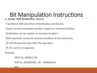 Bit Manipulation Instructions
4. Syntax: XOR Destination, Source
It performs XOR operation of Destination and Source.
Source can be immediate number, register or memory location.
Destination can be register or memory location.
Both operands cannot be memory locations at the same time.
CF and OF become zero after the operation.
PF, SF and ZF are updated.
Example:
MOV AL, 00000111b
XOR AL, 00000010b ; AL = 00000101b
RET
 