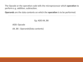 The Opcode or the operation code tells the microprocessor which operation to
perform e.g. addition, subtraction.
Operands are the data contents on which the operation is to be performed.
Eg: ADD AX, BX
ADD: Opcode
AX, BX : Operands(Data contents)
 