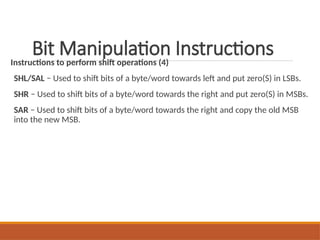 Bit Manipulation Instructions
Instructions to perform shift operations (4)
SHL/SAL − Used to shift bits of a byte/word towards left and put zero(S) in LSBs.
SHR − Used to shift bits of a byte/word towards the right and put zero(S) in MSBs.
SAR − Used to shift bits of a byte/word towards the right and copy the old MSB
into the new MSB.
 