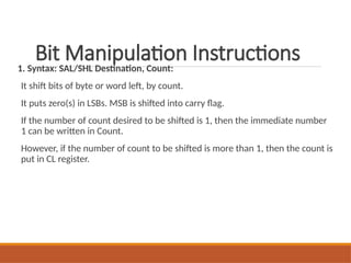 Bit Manipulation Instructions
1. Syntax: SAL/SHL Destination, Count:
It shift bits of byte or word left, by count.
It puts zero(s) in LSBs. MSB is shifted into carry flag.
If the number of count desired to be shifted is 1, then the immediate number
1 can be written in Count.
However, if the number of count to be shifted is more than 1, then the count is
put in CL register.
 
