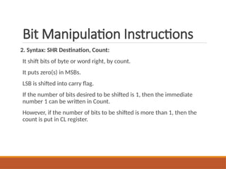 Bit Manipulation Instructions
2. Syntax: SHR Destination, Count:
It shift bits of byte or word right, by count.
It puts zero(s) in MSBs.
LSB is shifted into carry flag.
If the number of bits desired to be shifted is 1, then the immediate
number 1 can be written in Count.
However, if the number of bits to be shifted is more than 1, then the
count is put in CL register.
 