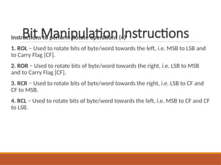 Bit Manipulation Instructions
Instructions to perform Rotate operations (4)
1. ROL − Used to rotate bits of byte/word towards the left, i.e. MSB to LSB and
to Carry Flag [CF].
2. ROR − Used to rotate bits of byte/word towards the right, i.e. LSB to MSB
and to Carry Flag [CF].
3. RCR − Used to rotate bits of byte/word towards the right, i.e. LSB to CF and
CF to MSB.
4. RCL − Used to rotate bits of byte/word towards the left, i.e. MSB to CF and CF
to LSB.
 