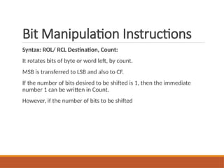 Bit Manipulation Instructions
Syntax: ROL/ RCL Destination, Count:
It rotates bits of byte or word left, by count.
MSB is transferred to LSB and also to CF.
If the number of bits desired to be shifted is 1, then the immediate
number 1 can be written in Count.
However, if the number of bits to be shifted
 