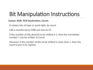 Bit Manipulation Instructions
Syntax: ROR/ RCR Destination, Count:
It rotates bits of byte or word right, by count.
LSB is transferred to MSB and also to CF.
If the number of bits desired to be shifted is 1, then the immediate
number 1 can be written in Count.
However, if the number of bits to be shifted is more than 1, then the
count is put in CL register.
 