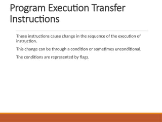 Program Execution Transfer
Instructions
These instructions cause change in the sequence of the execution of
instruction.
This change can be through a condition or sometimes unconditional.
The conditions are represented by flags.
 