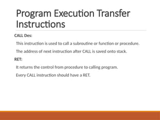 Program Execution Transfer
Instructions
CALL Des:
This instruction is used to call a subroutine or function or procedure.
The address of next instruction after CALL is saved onto stack.
RET:
It returns the control from procedure to calling program.
Every CALL instruction should have a RET.
 