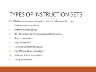 TYPES OF INSTRUCTION SETS
The 8086 instructions are categorized into the following main types.
i. Data transfer Instructions
ii. Arithmetic Instructions
iii. Bit Manipulation Instructions (Logical instruction)
iv. Branch Instructions
v. Loop Instructions
vi. Machine Control Instructions
vii. Flag Manipulation Instructions
viii. Shift and Rotate Instructions
ix. String Instructions
 