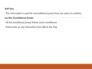 JMP Des:
This instruction is used for unconditional jump from one place to another.
Jxx Des (Conditional Jump):
All the conditional jumps follow some conditional
Statements or any instruction that affects the flag.
 