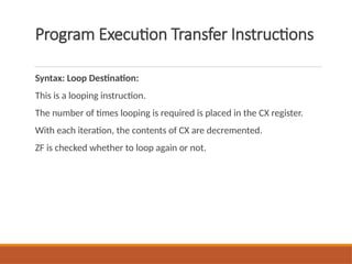 Program Execution Transfer Instructions
Syntax: Loop Destination:
This is a looping instruction.
The number of times looping is required is placed in the CX register.
With each iteration, the contents of CX are decremented.
ZF is checked whether to loop again or not.
 