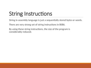 String Instructions
String in assembly language is just a sequentially stored bytes or words.
There are very strong set of string instructions in 8086.
By using these string instructions, the size of the program is
considerably reduced.
 